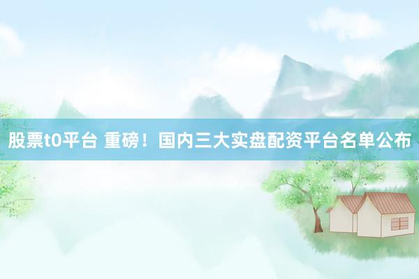 股票t0平台 重磅！国内三大实盘配资平台名单公布