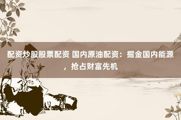 配资炒股股票配资 国内原油配资：掘金国内能源，抢占财富先机