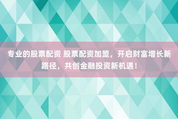 专业的股票配资 股票配资加盟，开启财富增长新路径，共创金融投资新机遇！