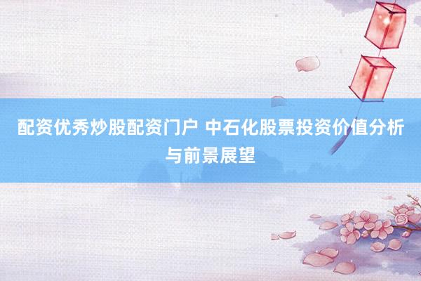 配资优秀炒股配资门户 中石化股票投资价值分析与前景展望