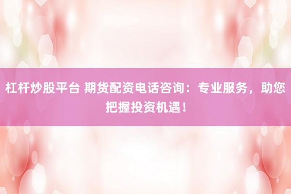 杠杆炒股平台 期货配资电话咨询：专业服务，助您把握投资机遇！