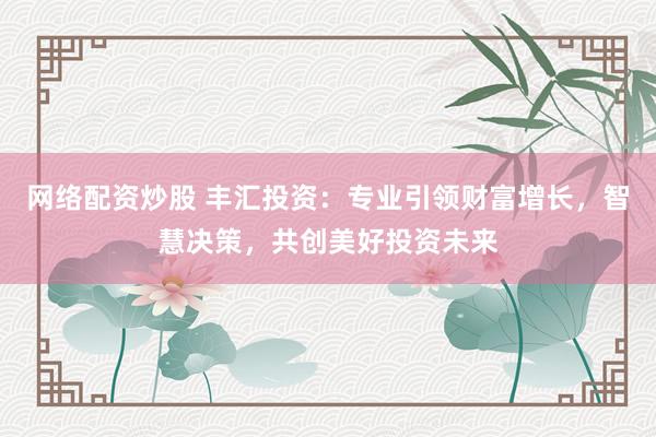 网络配资炒股 丰汇投资：专业引领财富增长，智慧决策，共创美好投资未来