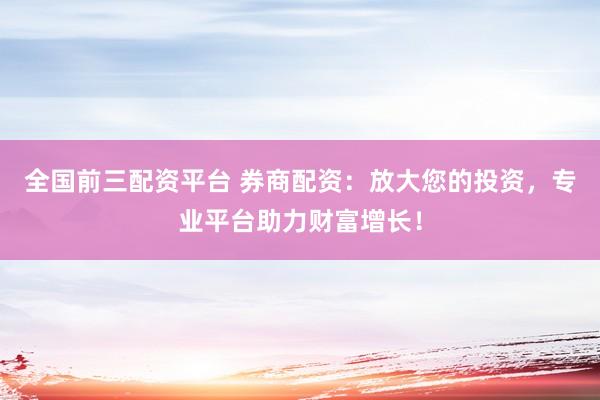 全国前三配资平台 券商配资：放大您的投资，专业平台助力财富增长！