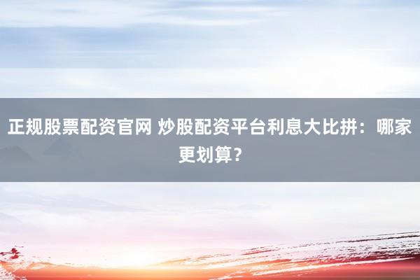 正规股票配资官网 炒股配资平台利息大比拼：哪家更划算？