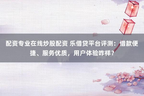 配资专业在线炒股配资 乐借贷平台评测：借款便捷、服务优质，用户体验咋样？