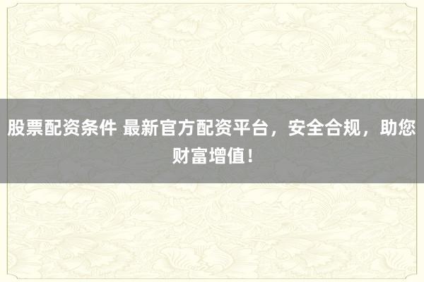 股票配资条件 最新官方配资平台，安全合规，助您财富增值！